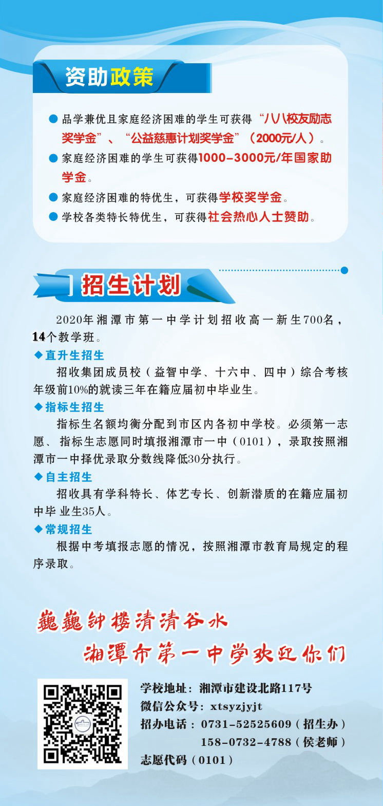 資助政策：1.品學兼優(yōu)且家庭經(jīng)濟困難的學生可獲得“八八校友勵志獎學金”、“公益慈惠計劃獎學金”（2000元/人）。2.家庭經(jīng)濟困難的學生可獲得1000-3000元/年國家助學金。3.家庭經(jīng)濟困難的特優(yōu)生，可獲得學校獎學金。4.學校各類特長特優(yōu)生，可獲得社會熱心人士贊助。招生計劃：2020年湘潭市第一中學計劃招收高一新生700名，14個教學班.學校地址：湘潭市建設(shè)北路117號；微信公眾號：xtsyzjyjt；招辦電話 ：0731-52525609（招生辦）15807324788（侯老師）；      湘潭市第一中學志愿代碼（0101）。